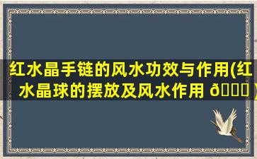 红水晶手链的风水功效与作用(红水晶球的摆放及风水作用 🐕 )